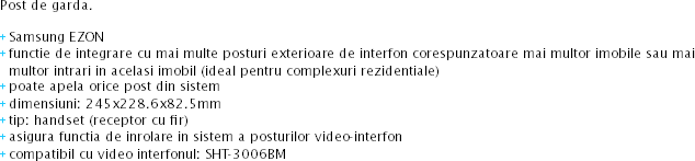 Post de garda. + Samsung EZON
+ functie de integrare cu mai multe posturi exterioare de interfon corespunzatoare mai multor imobile sau mai multor intrari in acelasi imobil (ideal pentru complexuri rezidentiale) + poate apela orice post din sistem + dimensiuni: 245x228.6x82.5mm + tip: handset (receptor cu fir) + asigura functia de inrolare in sistem a posturilor video-interfon
+ compatibil cu video interfonul: SHT-3006BM

