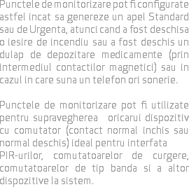 Punctele de monitorizare pot fi configurate astfel incat sa genereze un apel Standard sau de Urgenta, atunci cand a fost deschisa o iesire de incendiu sau a fost deschis un dulap de depozitare medicamente (prin intermediul contactilor magnetici) sau in cazul in care suna un telefon ori sonerie. Punctele de monitorizare pot fi utilizate pentru supravegherea oricarui dispozitiv cu comutator (contact normal inchis sau normal deschis) ideal pentru interfata PIR-urilor, comutatoarelor de curgere, comutatoarelor de tip banda si a altor dispozitive la sistem.